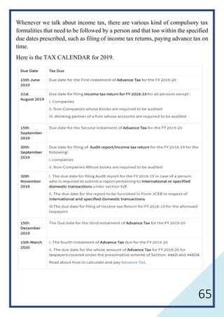 65
Whenever we talk about income tax, there are various kind of compulsory tax
formalities that need to be followed by a person and that too within the specified
due dates prescribed, such as filing of income tax returns, paying advance tax on
time.
Here is the TAX CALENDAR for 2019.
 
