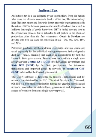 66
Indirect Tax
An indirect tax is a tax collected by an intermediary from the person
who bears the ultimate economic burden of the tax. The intermediary
later files a tax return and forwards the tax proceeds to government with
the return. GST is the most prominent example of Indirect tax levied in
India on the supply of goods & services. GST is levied at every step in
the production process, but is refunded to all parties in the chain of
production other than the final consumers. Goods & Services are
divided into five tax slabs for collection of tax – 0%, 5%, 12%, 18%
and 28%.
Petroleum products, alcoholic drinks, electricity, and real estate are
taxed separately by the individual state governments. India adopted a
dual GST model, meaning that taxation is administered by both the
Union & State governments. Transactions made within a single state
are levied with Central GST (CGST) by the Central government and
State GST (SGST) by the State governments. For inter-state
transactions and imported goods & services, an integrated GST
(IGST) is levied by the Central government.
The GSTN software is developed by Infosys Technologies and IT
network is maintained by the NIC. “Goods & Services Tax” Network
(GSTN) is a non-profit organization formed for creating sophisticated
network, accessible to stakeholders, government and taxpayers to
access information from on a single source (portal).
 