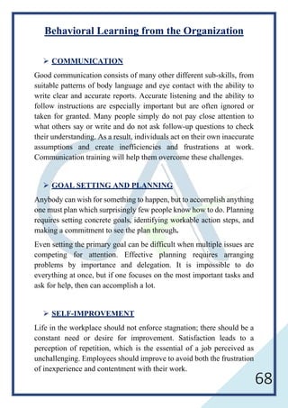 68
Behavioral Learning from the Organization
 COMMUNICATION
Good communication consists of many other different sub-skills, from
suitable patterns of body language and eye contact with the ability to
write clear and accurate reports. Accurate listening and the ability to
follow instructions are especially important but are often ignored or
taken for granted. Many people simply do not pay close attention to
what others say or write and do not ask follow-up questions to check
their understanding. As a result, individuals act on their own inaccurate
assumptions and create inefficiencies and frustrations at work.
Communication training will help them overcome these challenges.
 GOAL SETTING AND PLANNING
Anybody can wish for something to happen, but to accomplish anything
one must plan which surprisingly few people know how to do. Planning
requires setting concrete goals, identifying workable action steps, and
making a commitment to see the plan through.
Even setting the primary goal can be difficult when multiple issues are
competing for attention. Effective planning requires arranging
problems by importance and delegation. It is impossible to do
everything at once, but if one focuses on the most important tasks and
ask for help, then can accomplish a lot.
 SELF-IMPROVEMENT
Life in the workplace should not enforce stagnation; there should be a
constant need or desire for improvement. Satisfaction leads to a
perception of repetition, which is the essential of a job perceived as
unchallenging. Employees should improve to avoid both the frustration
of inexperience and contentment with their work.
 