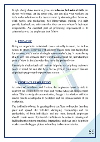 69
People always have room to grow, and advance behavioral skills are
always welcomed. At the upper end, one can give your workers the
tools and mindset to aim for improvement by observing their behavior,
work habits, and production. Self-improvement training will help
provide feedback and criticisms that they can use to benefit their next
assignments. An essential part of promoting improvement is to
communicate to the employees that failure.
 EMPATHY
Being an empathetic individual comes naturally to some, but is less
natural to others. Behaving with empathy means more than feeling bad
for someone who’s sad or sharing in someone else’s joy. It means being
able to step into someone else’s world to understand not just what their
point of view is, but also why they have that point of view.
Empathy is a behavioral skill that can help one not only keep their own
peace of mind but can also help one to grow in your career because
empathetic people tend to put others at ease.
 CONFLICT RESOLUTION
At points of imbalance and friction, the employees must be able to
confront the tension between them and resolve whatever disagreement
arises. This is a twig of communication, though it is a distinct skill that
can be hard to develop due to hesitation and the intimate nature of the
workplace.
The bad habit to breed is ignoring these conflicts to the point that they
grow and spread like wild-fire, damaging relationships and the
productivity of both individuals and the team. Instead, employers
should remain aware of potential conflicts and be active in entering and
facilitating these more emotional interactions, and over time, help their
workers see the bigger picture when they harbor uncertainties.
 