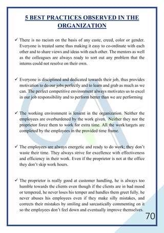 70
5 BEST PRACTICES OBSERVED IN THE
ORGANIZATION
 There is no racism on the basis of any caste, creed, color or gender.
Everyone is treated same thus making it easy to co-ordinate with each
other and to share views and ideas with each other. The mentors as well
as the colleagues are always ready to sort out any problem that the
interns could not resolve on their own.
 Everyone is disciplined and dedicated towards their job, thus provides
motivation to do our jobs perfectly and to learn and grab as much as we
can. The perfect competitive environment always motivates us to excel
in our job responsibility and to perform better than we are performing
 The working environment is lenient in the organization. Neither the
employees are overburdened by the work given. Neither they nor the
proprietor force them to work for extra time. All the work/targets are
completed by the employees in the provided time frame.
 The employees are always energetic and ready to do work; they don’t
waste their time. They always strive for excellence with effectiveness
and efficiency in their work. Even if the proprietor is not at the office
they don’t skip work hours.
 The proprietor is really good at customer handling, he is always too
humble towards the clients even though if the clients are in bad mood
or tempered, he never loses his temper and handles them greet fully. he
never abuses his employees even if they make silly mistakes, and
corrects their mistakes by smiling and sarcastically commenting on it
so the employees don’t feel down and eventually improve themselves.
 