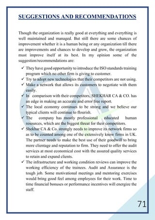 71
SUGGESTIONS AND RECOMMENDATIONS
Though the organization is really good at everything and everything is
well maintained and managed. But still there are some chances of
improvement whether it is a human being or any organization till there
are improvements and chances to develop and grow, the organization
must improve itself at its best. In my opinion some of the
suggestion/recommendations are:
 They have good opportunity to introduce the ISO standards training
program which no other firm is giving to customer.
 Try to adopt new technologies that their competitors are not using.
 Make a network that allows its customers to negotiate with them
easily.
 In comparison with their competitors, SHEKHAR CA & CO. has
an edge in making an accurate and error free report.
 The local economy continues to be strong and we believe our
typical clients will continue to flourish.
 The company has mostly professional educated human
resources, which are the biggest threat for their competitors.
 Shekhar CA & Co. strongly needs to improve its network firms so
as to be counted among one of the extensively know firms in UK.
The partner needs to make the best use of their goodwill to bring
more clientage and reputation to firm. They need to offer the audit
services at most economical cost with the assured quality services
to retain and expand clients.
 The infrastructure and working condition reviews can improve the
working efficiency of the trainees. Audit and Assurance is the
tough job. Some motivational meetings and mentoring exercises
would bring good feel among employees for their work. Time to
time financial bonuses or performance incentives will energize the
staff.
 