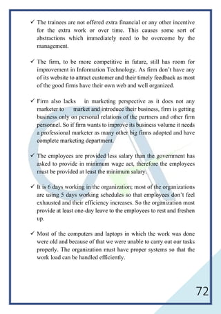 72
 The trainees are not offered extra financial or any other incentive
for the extra work or over time. This causes some sort of
abstractions which immediately need to be overcome by the
management.
 The firm, to be more competitive in future, still has room for
improvement in Information Technology. As firm don’t have any
of its website to attract customer and their timely feedback as most
of the good firms have their own web and well organized.
 Firm also lacks in marketing perspective as it does not any
marketer to market and introduce their business, firm is getting
business only on personal relations of the partners and other firm
personnel. So if firm wants to improve its business volume it needs
a professional marketer as many other big firms adopted and have
complete marketing department.
 The employees are provided less salary than the government has
asked to provide in minimum wage act, therefore the employees
must be provided at least the minimum salary.
 It is 6 days working in the organization; most of the organizations
are using 5 days working schedules so that employees don’t feel
exhausted and their efficiency increases. So the organization must
provide at least one-day leave to the employees to rest and freshen
up.
 Most of the computers and laptops in which the work was done
were old and because of that we were unable to carry out our tasks
properly. The organization must have proper systems so that the
work load can be handled efficiently.
 