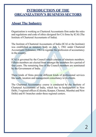 2
INTRODUCTION OF THE
ORGANIZATION’S BUSINESS SECTORS
About The Industry
Organization is working as Chartered Accountants firm under the rules
and regulations and code of ethics designed for CA firms by ICAI (The
Institute of Chartered Accountants of India).
The Institute of Chartered Accountants of India (ICAI or the Institute)
was established as statutory body on July 1, 1961 under Chartered
Accountants Ordinance, 1961 to regulate the profession of accountancy
in the country.
ICAI is governed by the Council which consists of nineteen members.
Fifteen members are elected from amongst the members for a period of
four years. The remaining four of the Council members are nominated
by the Government of India.
These kinds of firms provide different kinds of professional services
like audit, taxation and management consultancy to its clients.
The Chartered Accountancy course is conducted by the Institute of
Chartered Accountants of India, which has its headquarters in New
Delhi, 5 regional offices (Calcutta, Kanpur, Chennai, Mumbai and New
Delhi) and 81 branches under these regional centers.
 