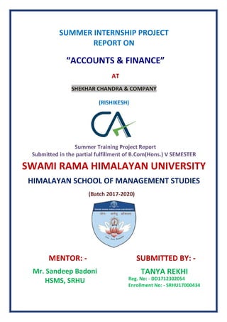 SUMMER INTERNSHIP PROJECT
REPORT ON
“ACCOUNTS & FINANCE”
AT
SHEKHAR CHANDRA & COMPANY
(RISHIKESH)
Summer Training Project Report
Submitted in the partial fulfillment of B.Com(Hons.) V SEMESTER
SWAMI RAMA HIMALAYAN UNIVERSITY
HIMALAYAN SCHOOL OF MANAGEMENT STUDIES
(Batch 2017-2020)
MENTOR: - SUBMITTED BY: -
Mr. Sandeep Badoni
HSMS, SRHU
TANYA REKHI
Reg. No: - DD1712302054
Enrollment No: - SRHU17000434
 