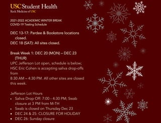 2021-2022 ACADEMIC WINTER BREAK
COVID-19 Testing Schedule
DEC 13-17: Pardee & Bookstore locations
closed.
DEC 18 (SAT): All sites closed.
Break Week 1: DEC 20 (MON) – DEC 23
(THUR)
UPC Jefferson Lot open, schedule is below;
HSC Eric Cohen is accepting saliva drop-offs
from
8:30 AM – 4:30 PM. All other sites are closed
this week.
Jefferson Lot Hours
• Saliva Drop Off: 7:00 - 4:30 PM; Swab
closure at 3 PM from M-TH
• Swab is closed on Thursday Dec 23
• DEC 24 & 25: CLOSURE FOR HOLIDAY
• DEC 26: Sunday closure
Break Week 2: DEC 27 (MON) – DEC 30 (THUR)
UPC Jefferson Lot open, schedule is below.
HSC Eric Cohen is accepting saliva drop-offs from
9 AM – 1 PM on MON DEC 27 & TUES DEC 28.
All other sites are closed this week.
Jefferson Lot Hours
• Saliva Drop Off and Swab: 7:00 - 1:00 PM
• Swab is closed on Thursday Dec 30
• DEC 31 & JAN 1: CLOSURE FOR HOLIDAY
• JAN 2: Sunday closure
Break Week 3: JAN 3 (MON) – JAN 7 (FRI)
Jefferson Lot, Bookstore, Pardee Marks, Pappas Quad
are open and operating, schedule below.
Jefferson Lot Hours Saliva Drop Off: 7 AM - 4:30 PM M-Th,
9:30 AM – 4:30 PM F
 