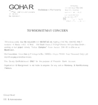 'mi ·,...
GOHAR
0 WeBelieve•n Pla11onsh1p
lllrOlamber,
C C. AIH Block 7/8.K C.H
.
S
Ne;ar D.1
1
-o rteestiop
"
0
u or C C JMF'AN l t !i
ll' •b 2021
Rel GCt-Gt-0.1
S
haf'!r-ih -f" f . t1t..U
Lill'' 1Qll}
:
11-00C·Oli1
Fn. :o:.i:4l:t :
:?."
· .!.a-1!!.
'e.bs-:c' ............ .,_, p.':.tr>
TOWHOM ITMAY CONCERN
Tl11s Is tocertify that Mr.ALLAOIN S/O MUMTAZ All, hutdlr.g CNIC No 4101912.1986-7
residettt •I House II A/1 4. Wrd Old Shahl Oazar,C IV01gr1District M11pur khas Slndh 1
working at our project n:imety "Gohar Complex" From Aucust 201
6 tlll to d3te as an
E
lectrician.
Hts Consolidate Gross Sala ry P<tckage ts Rs:. 34000/a iRupes Th1rtV Four Thousand Only) pH
monthaspayandallow:inces
This Sa ary CertlflcteI
:;issued ONLY for the purpose of Procetn Bank Account.
Organ
ization & Man:i
grment is not liable to anyone for any sort or Monterey & Non-Monterey
11
1atters.
Group Head
HR & Administration
 