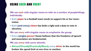 USING EACH AND EVERY
We use each with singular nouns to refer to a number of people/things
individually:
• Each player in ...