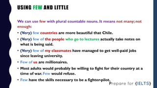 USING FEW AND LITTLE
We can use few with plural countable nouns. It means not many; not
enough:
• (Very) few countries are...