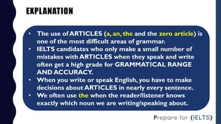 EXPLANATION
• The use of ARTICLES (a, an, the and the zero article) is
one of the most difficult areas of grammar.
• IELTS...