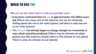 WHEN TO USE THE
We can use the when there is only one possible noun:
• It has been estimated that the sun is approximately...
