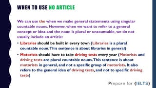 WHEN TO USE NO ARTICLE
We can use the when we make general statements using singular
countable nouns. However, when we wan...
