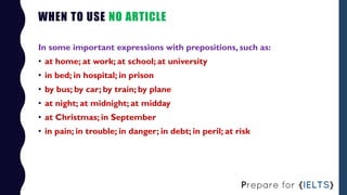 WHEN TO USE NO ARTICLE
In some important expressions with prepositions, such as:
• at home; at work; at school; at univers...