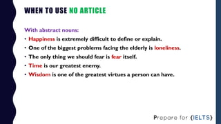 WHEN TO USE NO ARTICLE
With abstract nouns:
• Happiness is extremely difficult to define or explain.
• One of the biggest ...