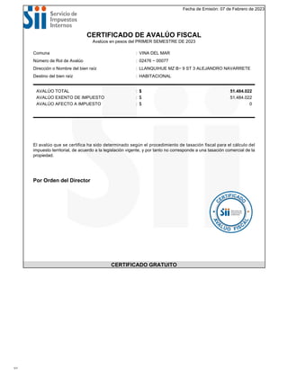 Fecha de Emisión: 07 de Febrero de 2023
CERTIFICADO DE AVALÚO FISCAL
Avalúos en pesos del PRIMER SEMESTRE DE 2023
Comuna : VINA DEL MAR
Número de Rol de Avalúo : 02476 − 00077
Dirección o Nombre del bien raíz : LLANQUIHUE MZ B− 9 ST 3 ALEJANDRO NAVARRETE
Destino del bien raíz : HABITACIONAL
AVALÚO TOTAL : $ 51.484.022
AVALÚO EXENTO DE IMPUESTO : $ 51.484.022
AVALÚO AFECTO A IMPUESTO : $ 0
El avalúo que se certifica ha sido determinado según el procedimiento de tasación fiscal para el cálculo del
impuesto territorial, de acuerdo a la legislación vigente, y por tanto no corresponde a una tasación comercial de la
propiedad.
Por Orden del Director
CERTIFICADO GRATUITO
1/1
 