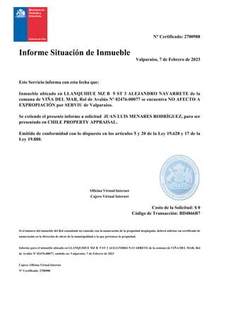 N° Certificado: 2700988
Informe Situación de Inmueble
Valparaiso, 7 de Febrero de 2023
Este Servicio informa con esta fecha que:
Inmueble ubicado en LLANQUIHUE MZ B 9 ST 3 ALEJANDRO NAVARRETE de la
comuna de VIÑA DEL MAR, Rol de Avalúo Nº 02476-00077 se encuentra NO AFECTO A
EXPROPIACIÓN por SERVIU de Valparaiso.
Se extiende el presente informe a solicitud JUAN LUIS MENARES RODRÍGUEZ, para ser
presentado en CHILE PROPERTY APPRAISAL.
Emitido de conformidad con lo dispuesto en los articulos 5 y 20 de la Ley 19.628 y 17 de la
Ley 19.880.
Oficina Virtual Internet
Cajero Virtual Internet
Costo de la Solicitud: $ 0
Código de Transacción: BD4866B7
Si el número del inmueble del Rol consultado no coincide con la numeración de la propiedad desplegada, deberá solicitar un certificado de
numeración en la dirección de obras de la municipalidad a la que pertenece la propiedad.
Informe para el inmueble ubicado en LLANQUIHUE MZ B 9 ST 3 ALEJANDRO NAVARRETE de la comuna de VIÑA DEL MAR, Rol
de Avalúo Nº 02476-00077, emitido en: Valparaiso, 7 de Febrero de 2023
Cajero: Oficina Virtual Internet
N° Certificado: 2700988
 