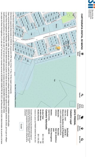 La
información
espacial
contenida
es
solo
referencial.
Información
espacial
almacenada
en
WGS
84,
proyección
UTM,
huso
12
Sur,
17
Sur,
19
Sur
según
corresponda.
Capa
vectorial
de
límites
de
propiedades
rurales,
fue
generada
por
CIREN,
a
partir
de
los
planos
análogos
del
SII
sobre
imágenes
satelitales
ortorrectificadas.
La
capa
Áreas
Homogéneas
del
Reavalúo
SNE
2023
está
determinada
de
acuerdo
a
la
base
de
datos
catastral
del
SII
vigente
al
segundo
semestre
de
2022,
por
lo
que
no
reflejan
modificaciones
posteriores
y
los
montos
de
valor
m
de
terreno
están
expresados
en
moneda
nacional
al
SEGUNDO
SEMESTRE
DE
2022.
Las
capas
de
Áreas
Homogéneas
y
el
valor
del
m
de
terreno
(en
moneda
nacional
al
SEGUNDO
SEMESTRE
DE
2021)
del
Reavalúo
2022
están
determinadas
de
acuerdo
a
la
base
CARTOGRAFIA
DIGITAL
SII
MAPAS
Catálogo
Mapas
Ingresar
Buscar
Comunas
Buscar
Reavalúo
Buscar
Dirección
Buscar
Rol
DATO
PREDIAL
Catastro
Legal
Comuna
Rol
Predial
VIÑA
DEL
MAR
2476-76
Dirección
o
Nombre
de
la
Propiedad
LAGO
LANQUIHUE
COOPERATIVA
Ubicación
Reavalúo
URBANA
RAV
NO
AGRICOLA
2022
Destino
Área
Homogénea
HABITACIONAL
HBB169
Catastro
Valorizado
Avalúo
Total
$51.156.392
Avalúo
Afecto
$0
Avalúo
Exento
$51.156.392
Avalúos
en
pesos
del
PRIMER
SEMESTRE
DE
2023
El
avalúo
indicado
ha
sido
determinado
según
el
proceso
de
tasación
fiscal
para
el
cálculo
de
impuesto
territorial,
de
acuerdo
a
la
legislación
vigente,
y
por
tanto
no
corresponde
a
una
tasación
comercial
de
la
propiedad.
Ocultar
2
2
 