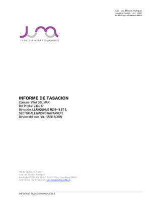 Juan ‐ Luis Menares Rodríguez
Arquitecto Tasador / I.C.A. 10.867
Rol 4414 Registro Consultores MINVU
INFORME DE TASACION
Comuna: VIÑA DEL MAR
Rol Predial: 2476-77
Dirección: LLANQUIHUE MZ B− 9 ST 3,
SECTOR ALEJANDRO NAVARRETE
Destino del bien raíz: HABITACIÓN
PROFESIONAL ACTUANTE:
Juan Luis Menares Rodríguez
Arquitecto UTFSM, ICA 10.867, Rol 4414 Reg. Consultores MINVU
CONTACTO: +56 9 4105 5309, juan.menares@ug.uchile.cl
INFORME TASACION INMUEBLE
 