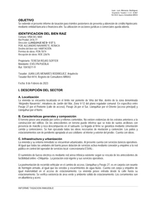 Juan ‐ Luis Menares Rodríguez
Arquitecto Tasador / I.C.A. 10.867
Rol 4414 Registro Consultores MINVU
OBJETIVO
Se extiende el presente informe de tasación para trámites posteriores de preventa y obtención de crédito hipotecario
mediante entidad bancaria o financiera afín. Su utilización en acciones jurídicas o comerciales queda abierta.
IDENTIFICACION DEL BIEN RAIZ
Comuna: VIÑA DEL MAR
Rol Predial: 2476-77
Dirección: LLANQUIHUE MZ B− 9 ST 3,
POB. ALEJANDRO NAVARRETE, REÑACA
Destino del bien raíz: HABITACIÓN
Permiso de obras: PON 70/74
Recepción de obras: ROE 226/76
Propietario: TERESA ROJAS SOFFER
Mandante: EVELYN PUEBLA
Rut: 10418211-9
Tasador: JUAN LUIS MENARES RODRIGUEZ, Arquitecto
Tasador Rol 4414, Registro de Consultores MINVU
Fecha: 8 de Febrero de 2023
I. DESCRIPCIÓN DEL SECTOR
A. Localización
La vivienda se encuentra localizada en el límite nor poniente de Viña del Mar, dentro de la zona denominada
“Alejandro Navarrete”, miradores de Jardín del Mar, Zona V-12 del plano regulador comunal. En específico entre
Pasaje 27 por el Poniente (calle de acceso), Pasaje 26 por el Sur, Llanquihue por el Oriente (acceso principal) y
Llanquihue por el Norte.
B. Características generales y composición
El terreno posee una anulada por cortes y rellenos contenidos. No existen evidencias de los estratos anteriores a la
construcción del edificio. De los antecedentes en terreno puede inferirse que se trata de suelos arcillosos con
presencia de maicillo y roca descompuesta en el subsuelo. La llegada al firme se garantiza mediante cimentación
corrida y contenciones. Se han ejecutado todas las obras necesarias de nivelación y contención. Los patios y
estacionamientos son de pendiente apropiada al uso cotidiano -al interior y exterior del predio-. Cuenta con obras.
C. Infraestructura y urbanización
La vivienda y su entorno inmediato se encuentran urbanizados. Al presente cuenta con servicios básicos operativos.
Al igual que todas las unidades del barrio posee dotación de servicios activa mediante conexión y empalme a la red
pública en control del operador de servicios local –concesionaria ESVAL-.
El suministro de fuerza eléctrica es mediante red aérea trifásica existente según se rescata de los antecedentes de
factibilidad online –Chilquinta-. La postación está vigente y sus servicios operativos.
La pavimentación de recorrido vehicular en el camino de acceso, Llanquihue y Pasaje 27, es en carpeta con rasante
de hormigón armado, al igual que las veredas y escurrimientos de agua lluvia-. Cuenta con zarpa y empalme de
igual materialidad en el acceso de estacionamiento. La vivienda posee entrada desde la calle hasta su
estacionamiento. Se verifica existencia de área verde y ambiente sólido de estacionamiento. Los cerramientos son
en albañilería y acero.
INFORME TASACION INMUEBLE
 