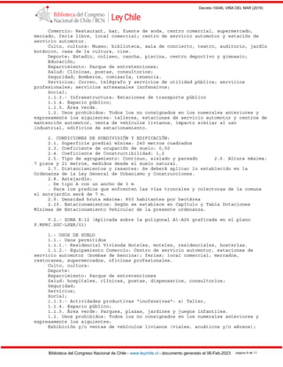 Decreto 10046, VIÑA DEL MAR (2016)
Biblioteca del Congreso Nacional de Chile - www.leychile.cl - documento generado el 06-Feb-2023 página 9 de 11
Comercio: Restaurant, bar, fuente de soda, centro comercial, supermercado,
mercado, feria libre, local comercial; centro de servicio automotor y estación de
servicio automotor.
Culto, cultura: Museo, biblioteca, sala de concierto, teatro, auditorio, jardín
botánico, casa de la cultura, cine.
Deporte: Estadio, coliseo, cancha, piscina, centro deportivo y gimnasio;
Educación;
Esparcimiento: Parque de entretenciones;
Salud: Clínicas, postas, consultorios;
Seguridad; Bomberos, comisaría, tenencia.
Servicios; Correo, telégrafo y servicios de utilidad pública; servicios
profesionales; servicios artesanales inofensivos;
Social;
1.1.3.- Infraestructura: Estaciones de transporte público
1.1.4. Espacio público;
1.1.5. Área verde.
1.2. Usos prohibidos: Todos los no consignados en los numerales anteriores y
expresamente los siguientes: talleres, estaciones de servicio automotor y centros de
mantención automotor, venta de vehículos livianos, impacto similar al uso
industrial, edificios de estacionamiento.
2. CONDICIONES DE SUBDIVISIÓN Y EDIFICACIÓN:
2.1. Superficie predial mínima: 240 metros cuadrados
2.3. Coeficiente de ocupación de suelo: 0,50
2.4. Coeficiente de Constructibilidad: 1,2
2.5. Tipo de agrupamiento: Continuo, aislado y pareado 2.6. Altura máxima:
7 pisos y 21 metros, medidos desde el suelo natural.
2.7. Distanciamientos y rasantes: Se deberá aplicar lo establecido en la
Ordenanza de la Ley General de Urbanismo y Construcciones.
2.8. Antejardín:
. De tipo A con un ancho de 3 m
. Para los predios que enfrenten las vías troncales y colectoras de la comuna
el antejardín será de 7 m.
2.9. Densidad bruta máxima: 850 habitantes por hectárea
2.10. Estacionamientos: Según se establece en Capítulo y Tabla Dotaciones
Mínimas de Estacionamiento Vehicular de la presente ordenanza.
V.2.- ZONA E-12 (Aplicada sobre la poligonal A1-A26 graficada en el plano
P.MPRC.SGC-LSER/01)
1.- USOS DE SUELO
1.1.- Usos permitidos
1.1.1.- Residencial Vivienda Hoteles, moteles, residenciales, hosterías.
1.1.2.- Equipamiento Comercio: Centro de servicio automotor, estaciones de
servicio automotor (bombas de bencina); ferias; local comercial, mercados,
restoranes, supermercados, oficinas profesionales.
Culto, cultura:
Deporte:
Esparcimiento: Parque de entretenciones
Salud: hospitales, clínicas, postas, dispensarios, consultorios;
Seguridad;
Servicios;
Social;
1.1.3.- Actividades productivas "inofensivas": a) Taller,
1.1.4. Espacio público;
1.1.5. Área verde: Parques, plazas, jardines y juegos infantiles.
1.2. Usos prohibidos: Todos los no consignados en los numerales anteriores y
expresamente los siguientes:
Exhibición y/o ventas de vehículos livianos (viales, acuáticos y/o aéreos);
 