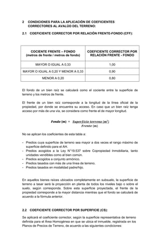 2 CONDICIONES PARA LA APLICACIÓN DE COEFICIENTES
CORRECTORES AL AVALÚO DEL TERRENO:
2.1 COEFICIENTE CORRECTOR POR RELACIÓN FRENTE-FONDO (CFF):
COCIENTE FRENTE – FONDO
(metros de frente / metros de fondo)
COEFICIENTE CORRECTOR POR
RELACIÓN FRENTE - FONDO
MAYOR O IGUAL A 0,33 1,00
MAYOR O IGUAL A 0,20 Y MENOR A 0,33 0,90
MENOR A 0,20 0,80
El fondo de un bien raíz se calculará como el cociente entre la superficie de
terreno y los metros de frente.
El frente de un bien raíz corresponde a la longitud de la línea oficial de la
propiedad, por donde se encuentra su acceso. En caso que un bien raíz tenga
acceso por más de una vía, se considera como frente el de mayor longitud.
𝑭𝑭𝑭𝑭𝑭𝑭𝒅𝒅𝒐𝒐 (𝒎𝒎) = 𝑺𝑺𝑺𝑺𝑺𝑺𝑺𝑺𝑺𝑺𝑺𝑺𝑺𝑺𝑺𝑺𝑺𝑺𝑺𝑺 𝒕𝒕𝒕𝒕𝒕𝒕𝒕𝒕𝒕𝒕𝒕𝒕𝒕𝒕 (𝒎𝒎2)
𝑭𝑭𝑭𝑭𝑭𝑭𝑭𝑭𝑭𝑭𝑭𝑭 (𝒎𝒎)
No se aplican los coeficientes de esta tabla a:
- Predios cuya superficie de terreno sea mayor a dos veces el rango máximo de
superficie definido para el AH.
- Predios acogidos a la Ley N°19.537 sobre Copropiedad Inmobiliaria, tanto
unidades vendibles como al bien común.
- Predios acogidos a conjunto armónico.
- Predios tasados con más de una línea de terreno.
- Predios tasados en modalidad padre/hijo.
En aquellos bienes raíces ubicados completamente en subsuelo, la superficie de
terreno a tasar será la proyección en planta de todos los niveles bajo o sobre el
suelo, según corresponda. Sobre esta superficie proyectada, el frente de la
propiedad corresponde a la mayor distancia mientras que el fondo se calculará de
acuerdo a la fórmula anterior.
2.2 COEFICIENTE CORRECTOR POR SUPERFICIE (CS):
Se aplicará el coeficiente corrector, según la superficie representativa de terreno
definida para el Área Homogénea en que se ubica el inmueble, registrada en los
Planos de Precios de Terreno, de acuerdo a las siguientes condiciones:
 