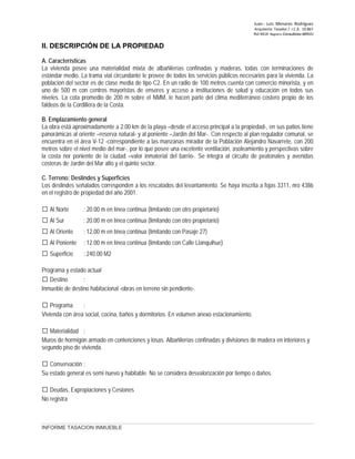 Juan ‐ Luis Menares Rodríguez
Arquitecto Tasador / I.C.A. 10.867
Rol 4414 Registro Consultores MINVU
II. DESCRIPCIÓN DE LA PROPIEDAD
A. Características
La vivienda posee una materialidad mixta de albañilerías confinadas y maderas, todas con terminaciones de
estándar medio. La trama vial circundante le provee de todos los servicios públicos necesarios para la vivienda. La
población del sector es de clase media de tipo C2. En un radio de 100 metros cuenta con comercio minorista, y en
uno de 500 m con centros mayoristas de enseres y acceso a instituciones de salud y educación en todos sus
niveles. La cota promedio de 200 m sobre el NMM, le hacen parte del clima mediterráneo costero propio de los
faldeos de la Cordillera de la Costa.
B. Emplazamiento general
La obra está aproximadamente a 2.00 km de la playa –desde el acceso principal a la propiedad-, en sus patios tiene
panorámicas al oriente –reserva natural- y al poniente –Jardín del Mar-. Con respecto al plan regulador comunal, se
encuentra en el área V-12 -correspondiente a las manzanas mirador de la Población Alejandro Navarrete, con 200
metros sobre el nivel medio del mar-, por lo que posee una excelente ventilación, asoleamiento y perspectivas sobre
la costa nor poniente de la ciudad –valor inmaterial del barrio-. Se integra al circuito de peatonales y avenidas
costeras de Jardín del Mar alto y el quinto sector.
C. Terreno: Deslindes y Superficies
Los deslindes señalados corresponden a los rescatados del levantamiento. Se haya inscrita a fojas 3311, nro 4386
en el registro de propiedad del año 2001.
 Al Norte : 20.00 m en línea continua (limitando con otro propietario)
 Al Sur : 20.00 m en línea continua (limitando con otro propietario)
 Al Oriente : 12.00 m en línea continua (limitando con Pasaje 27)
 Al Poniente : 12.00 m en línea continua (limitando con Calle Llanquihue)
 Superficie : 240.00 M2
Programa y estado actual
 Destino :
Inmueble de destino habitacional -obras en terreno sin pendiente-.
 Programa :
Vivienda con área social, cocina, baños y dormitorios. En volumen anexo estacionamiento.
 Materialidad :
Muros de hormigón armado en contenciones y losas. Albañilerías confinadas y divisiones de madera en interiores y
segundo piso de vivienda.
 Conservación :
Su estado general es semi nuevo y habitable. No se considera desvalorización por tiempo o daños.
 Deudas, Expropiaciones y Cesiones
No registra
INFORME TASACION INMUEBLE
 