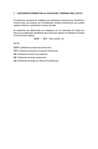 3 COEFICIENTE CORRECTOR AL AVALÚO DEL TERRENO FINAL (CCTF):
El coeficiente resultante de multiplicar los coeficientes correctores por Superficie y
Frente-Fondo, se compara con el Coeficiente Corrector Excepcional, que pudiera
registrar el terreno, aplicándose el menor de ellos.
El coeficiente así determinado se multiplicará por el Coeficiente de Ajuste por
Altura de la edificación establecido para el AH para obtener el coeficiente corrector
de terreno final a aplicar.
CCTF = [(FF · CS) o (CE)] · CA
Donde:
CCTF: Coeficiente corrector de terreno final.
CFF: Coeficiente corrector por relación frente-fondo.
CS: Coeficiente corrector por superficie.
CE: Coeficiente corrector excepcional.
CA: Coeficiente de ajuste por altura de la edificación.
 