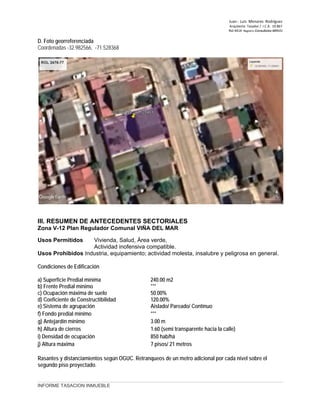 Juan ‐ Luis Menares Rodríguez
Arquitecto Tasador / I.C.A. 10.867
Rol 4414 Registro Consultores MINVU
D. Foto georreferenciada
Coordenadas -32.982566, -71.528368
III. RESUMEN DE ANTECEDENTES SECTORIALES
Zona V-12 Plan Regulador Comunal VIÑA DEL MAR
Usos Permitidos Vivienda, Salud, Área verde,
Actividad inofensiva compatible.
Usos Prohibidos Industria, equipamiento; actividad molesta, insalubre y peligrosa en general.
Condiciones de Edificación
a) Superficie Predial mínima 240.00 m2
b) Frente Predial mínimo ***
c) Ocupación máxima de suelo 50.00%
d) Coeficiente de Constructibilidad 120.00%
e) Sistema de agrupación Aislado/ Pareado/ Contínuo
f) Fondo predial mínimo ***
g) Antejardín mínimo 3.00 m
h) Altura de cierros 1.60 (semi transparente hacia la calle)
i) Densidad de ocupación 850 hab/há
j) Altura máxima 7 pisos/ 21 metros
Rasantes y distanciamientos según OGUC. Retranqueos de un metro adicional por cada nivel sobre el
segundo piso proyectado.
INFORME TASACION INMUEBLE
 