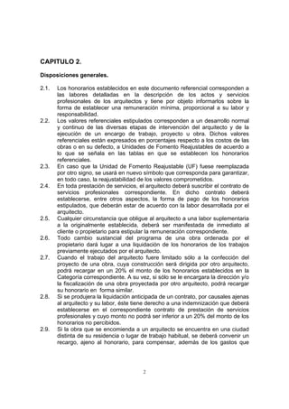 2
CAPITULO 2.
Disposiciones generales.
2.1. Los honorarios establecidos en este documento referencial corresponden a
las labores detalladas en la descripción de los actos y servicios
profesionales de los arquitectos y tiene por objeto informarlos sobre la
forma de establecer una remuneración mínima, proporcional a su labor y
responsabilidad.
2.2. Los valores referenciales estipulados corresponden a un desarrollo normal
y continuo de las diversas etapas de intervención del arquitecto y de la
ejecución de un encargo de trabajo, proyecto u obra. Dichos valores
referenciales están expresados en porcentajes respecto a los costos de las
obras o en su defecto, a Unidades de Fomento Reajustables de acuerdo a
lo que se señala en las tablas en que se establecen los honorarios
referenciales.
2.3. En caso que la Unidad de Fomento Reajustable (UF) fuese reemplazada
por otro signo, se usará en nuevo símbolo que corresponda para garantizar,
en todo caso, la reajustabilidad de los valores comprometidos.
2.4. En toda prestación de servicios, el arquitecto deberá suscribir el contrato de
servicios profesionales correspondiente. En dicho contrato deberá
establecerse, entre otros aspectos, la forma de pago de los honorarios
estipulados, que deberán estar de acuerdo con la labor desarrollada por el
arquitecto.
2.5. Cualquier circunstancia que obligue al arquitecto a una labor suplementaria
a la originalmente establecida, deberá ser manifestada de inmediato al
cliente o propietario para estipular la remuneración correspondiente.
2.6. Todo cambio sustancial del programa de una obra ordenada por el
propietario dará lugar a una liquidación de los honorarios de los trabajos
previamente ejecutados por el arquitecto.
2.7. Cuando el trabajo del arquitecto fuere limitado sólo a la confección del
proyecto de una obra, cuya construcción será dirigida por otro arquitecto,
podrá recargar en un 20% el monto de los honorarios establecidos en la
Categoría correspondiente. A su vez, si sólo se le encargara la dirección y/o
la fiscalización de una obra proyectada por otro arquitecto, podrá recargar
su honorario en forma similar.
2.8. Si se produjera la liquidación anticipada de un contrato, por causales ajenas
al arquitecto y su labor, éste tiene derecho a una indemnización que deberá
establecerse en el correspondiente contrato de prestación de servicios
profesionales y cuyo monto no podrá ser inferior a un 20% del monto de los
honorarios no percibidos.
2.9. Si la obra que se encomienda a un arquitecto se encuentra en una ciudad
distinta de su residencia o lugar de trabajo habitual, se deberá convenir un
recargo, ajeno al honorario, para compensar, además de los gastos que
 