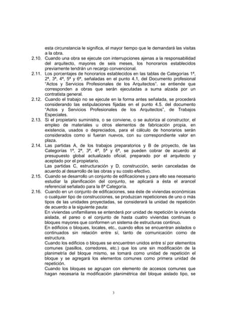 3
esta circunstancia le significa, el mayor tiempo que le demandará las visitas
a la obra.
2.10. Cuando una obra se ejecute con interrupciones ajenas a la responsabilidad
del arquitecto, mayores de seis meses, los honorarios establecidos
previamente tendrán un recargo convencional.
2.11. Los porcentajes de honorarios establecidos en las tablas de Categorías 1ª,
2ª, 3ª, 4ª, 5ª y 6ª, señaladas en el punto 4.1, del Documento profesional
“Actos y Servicios Profesionales de los Arquitectos”. se entiende que
corresponden a obras que serán ejecutadas a suma alzada por un
contratista general.
2.12. Cuando el trabajo no se ejecute en la forma antes señalada, se procederá
considerando las estipulaciones fijadas en el punto 4.5. del documento
“Actos y Servicios Profesionales de los Arquitectos”, de Trabajos
Especiales.
2.13. Si el propietario suministra, o se conviene, o se autoriza al constructor, el
empleo de materiales u otros elementos de fabricación propia, en
existencia, usados o depreciados, para el cálculo de honorarios serán
considerados como si fueran nuevos, con su correspondiente valor en
plaza.
2.14. Las partidas A, de los trabajos preparatorios y B de proyecto, de las
Categorías 1ª, 2ª, 3ª, 4ª, 5ª y 6ª, se pueden cobrar de acuerdo al
presupuesto global actualizado oficial, preparado por el arquitecto y
aceptado por el propietario.
Las partidas C, estructuración y D, construcción, serán canceladas de
acuerdo al desarrollo de las obras y su costo efectivo.
2.15. Cuando se desarrollo un conjunto de edificaciones y para ello sea necesario
estudiar la planificación del conjunto, se aplicará a ésta el arancel
referencial señalado para la 8ª Categoría.
2.16. Cuando en un conjunto de edificaciones, sea éste de viviendas económicas
o cualquier tipo de construcciones, se produzcan repeticiones de uno o más
tipos de las unidades proyectadas, se considerará la unidad de repetición
de acuerdo a la siguiente pauta:
En viviendas unifamiliares se entenderá por unidad de repetición la vivienda
aislada, el pareo o el conjunto de hasta cuatro viviendas continuas o
bloques mayores que conformen un sistema de estructuras continuo.
En edificios o bloques, locales, etc., cuando ellos se encuentran aislados o
continuados sin relación entre sí, tanto de comunicación como de
estructura.
Cuando los edificios o bloques se encuentren unidos entre sí por elementos
comunes (pasillos, corredores, etc.) que los une sin modificación de la
planimetría del bloque mismo, se tomará como unidad de repetición el
bloque y se agregará los elementos comunes como primera unidad de
repetición.
Cuando los bloques se agrupan con elemento de accesos comunes que
hagan necesaria la modificación planimétrica del bloque aislado tipo, se
 