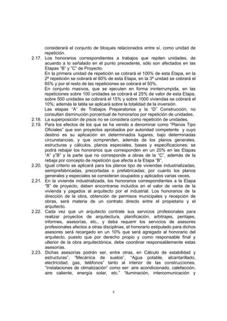 4
considerará el conjunto de bloques relacionados entre sí, como unidad de
repetición.
2.17. Los honorarios correspondientes a trabajos que repiten unidades, de
acuerdo a lo señalado en el punto precedente, sólo son afectados en las
Etapas “B” y ”C” de Proyecto.
En la primera unidad de repetición se cobrará el 100% de esta Etapa, en la
2ª repetición se cobrará el 80% de esta Etapa, en la 3ª unidad se cobrará el
65% y por el resto de las repeticiones se cobrará el 50%.
En conjunto masivos, que se ejecuten en forma ininterrumpida, en las
repeticiones sobre 100 unidades se cobrará el 25% de valor de esta Etapa,
sobre 500 unidades se cobrará el 15% y sobre 1000 viviendas se cobrará el
10%; además la tabla se aplicará sobre la totalidad de la inversión.
Las etapas “A” de Trabajos Preparatorios y la “D” Construcción, no
consultan disminución porcentual de honorarios por repetición de unidades.
2.18. La superposición de pisos no se considera como repetición de unidades.
2.19. Para los efectos de los que se ha venido a denominar como “Planos Tipo
Oficiales” que son proyectos aprobados por autoridad competente y cuyo
destino es su aplicación en determinados lugares, bajo determinadas
circunstancias, y que ocmprenden, además de los planos generales,
estructuras y cálculos, planos especiales, bases y especificaciones; se
podrá rebajar los honorarios que corresponden en un 20% en las Etapas
“A” y”B” y la parte que no corresponde a obras de la “C”, además de la
rebaja por concepto de repetición que afecta a la Etapa “B”.
2.20. Igual criterio se aplicará para los planos tipo de viviendas industrializadas,
semiprefabricadas, precortadas o prefabricadas; por cuanto los planos
generales y especiales se consideran ocupados y aplicados varias veces.
2.21. En la vivienda industrializada, los honorarios correspondientes a la Etapa
“B” de proyecto, deben encontrarse incluidos en el valor de venta de la
vivienda y pagados al arquitecto por el industrial. Los honorarios de la
dirección de la obra, obtención de permisos municipales y recepción de
obras, será materia de un contrato directo entre el propietario y el
arquitecto.
2.22. Cada vez que un arquitecto contrate sus servicios profesionales para
realizar proyectos de arquitectura, planificación, arbitrajes, peritajes,
informes, asesorías, etc., y deba requerir los servicios de asesores
profesionales afectos a otras disciplinas, el honorario estipulado para dichos
asesores será recargado en un 10% que será agregado al honorario del
arquitecto, puesto que por derecho propio y como responsable final y
ulterior de la obra arquitectónica, debe coordinar responsablemente estas
asesorías.
2.23. Dichas asesorías podrán ser, entre otras, en Cálculo de estabilidad y
estructuras”, “Mecánica de suelos”, “Agua potable, alcantarillado,
electricidad, gas, teléfonos” tanto al interior de las construcciones,
“Instalaciones de climatización” como ser: aire acondicionado, calefacción,
aire caliente, energía solar, etc.” “Iluminación, intercomunicación y
 