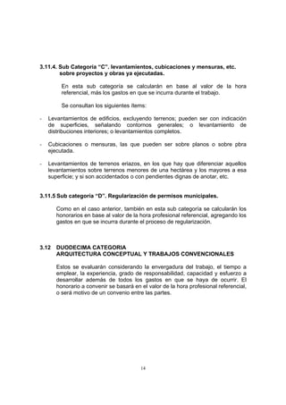 14
3.11.4. Sub Categoría “C”. levantamientos, cubicaciones y mensuras, etc.
sobre proyectos y obras ya ejecutadas.
En esta sub categoría se calcularán en base al valor de la hora
referencial, más los gastos en que se incurra durante el trabajo.
Se consultan los siguientes ítems:
- Levantamientos de edificios, excluyendo terrenos; pueden ser con indicación
de superficies, señalando contornos generales; o levantamiento de
distribuciones interiores; o levantamientos completos.
- Cubicaciones o mensuras, las que pueden ser sobre planos o sobre pbra
ejecutada.
- Levantamientos de terrenos eriazos, en los que hay que diferenciar aquellos
levantamientos sobre terrenos menores de una hectárea y los mayores a esa
superficie; y si son accidentados o con pendientes dignas de anotar, etc.
3.11.5 Sub categoría “D”. Regularización de permisos municipales.
Como en el caso anterior, también en esta sub categoría se calcularán los
honorarios en base al valor de la hora profesional referencial, agregando los
gastos en que se incurra durante el proceso de regularización.
3.12 DUODECIMA CATEGORIA
ARQUITECTURA CONCEPTUAL Y TRABAJOS CONVENCIONALES
Estos se evaluarán considerando la envergadura del trabajo, el tiempo a
emplear, la experiencia, grado de responsabilidad, capacidad y esfuerzo a
desarrollar además de todos los gastos en que se haya de ocurrir. El
honorario a convenir se basará en el valor de la hora profesional referencial,
o será motivo de un convenio entre las partes.
 