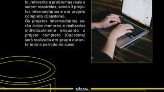 to, referente a problemas reais a
serem resolvidos, sendo 3 proje-
tos intermediários e u m projeto
completo (Capstone).
Os projetos intermediários se-
rão ciclos menores e realizados
individualmente enquanto o
projeto completo (Capstone)
será realizado em grupo duran-
te todo o período do curso.
 