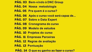 PÁG. 03 Bem-vindo à DNC Group
PÁG. 04 Nossa metodologia
PÁG. 05 Pra quem é o curso?
PÁG. 06 Após o curso você será capaz de...
PÁG. 07 Sobre o Data Expert
PÁG. 08 Cronograma do curso
PÁG. 09 Modelo de estudos
PÁG. 10 Projetos do curso
PÁG. 1
1 Empresas Parceiras
PÁG. 12 Regras de avaliação
PÁG. 13 Pontuação
PÁG. 14 O que eu ganho ao fazer o curso?
 