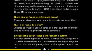 O treinamento aborda programação em Python, do nível bá-
sico a funções avançadas ao longo do curso, modelos de ma-
chine learning, análises estatísticas com python, técnicas de
balanceamento de dados, LGPD e aplicação do framework
Crisp-DM no projeto prático.
Quais são os Pré-requisitos para curso?
Esse curso não exige nenhum pré-requisito em específico.
Qual a duração do curso?
O curso acontece durante cerca de 9 meses, com 14 encon-
tros ao vivo e assignments online semanais.
É necessário saber inglês para realizar o curso?
É desejável u m inglês no mínimo intermediário, pois grande
parte da nomenclatura do curso é dada em inglês. Logo ter
conhecimento em inglês ajudará na absorção do aprendiza-
do.
 
