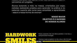 Nosso propósito não nos deixa parados e nos leva a
sempre buscar inovação.
Vivemos nosso propósito no dia a dia e não há nada
que supere os sorrisos dos alunos que impactamos.
Nossos exemplos não são de livros! Nós contamos o que vi-
venciamos em projetos.
Alunos botando a mão na massa, orientados por espe-
cialistas realizando projetos para aprender na prática e re-
cebendo suporte pós curso para consolidar o aprendizado
- essa é a nossa forma de ensinar!
NOSSO MAIOR
OBJETIVO É O SUCESSO
DE NOSSOS ALUNOS!
 
