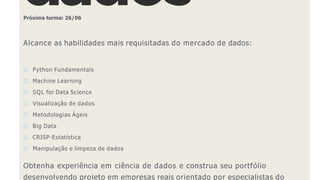 Próxima turma: 26/06
Alcance as habilidades mais requisitadas do mercado de dados:
Python Fundamentals
Machine Learning
SQL for Data Science
Visualização de dados
Metodologias Ágeis
Big Data
CRISP-Estatística
Manipulação e limpeza de dados
Obtenha experiência em ciência de dados e construa seu portfólio
desenvolvendo projeto em empresas reais orientado por especialistas do
 