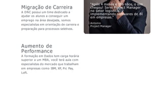“Após 4 meses e 106 nãos, o sim
chegou! Serei Project Manager
no setor logístico
implementando softwares de BI
em empresas.”
Antonio
Project Manager
Migração de Carreira
A DNC possui um time dedicado a
ajudar os alunos a conseguir um
emprego na área desejada, somos
especialistas em orientação de carreira e
preparação para processos seletivos.
Aumento de
Performance
A formação em Dados tem carga horária
superior a um MBA, você terá aula com
especialistas do mercado que trabalham
em empresas como IBM, XP, Pic Pay,
Loft.
 