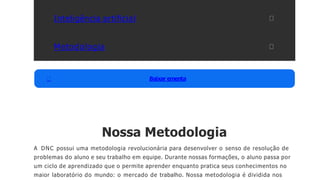 Inteligência artiﬁcial
Metodologia
Baixar ementa
Nossa Metodologia
A DNC possui uma metodologia revolucionária para desenvolver o senso de resolução de
problemas do aluno e seu trabalho em equipe. Durante nossas formações, o aluno passa por
um ciclo de aprendizado que o permite aprender enquanto pratica seus conhecimentos no
maior laboratório do mundo: o mercado de trabalho. Nossa metodologia é dividida nos
 