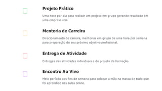 Projeto Prático
Uma hora por dia para realizar um projeto em grupo gerando resultado em
uma empresa real.
Mentoria de Carreira
Direcionamento de carreira, mentorias em grupo de uma hora por semana
para preparação do seu próximo objetivo proﬁssional.
Entrega de Atividade
Entregas das atividades individuais e do projeto da formação.
Encontro Ao Vivo
Meio período aos ﬁns de semana para colocar a mão na massa de tudo que
foi aprendido nas aulas online.
 