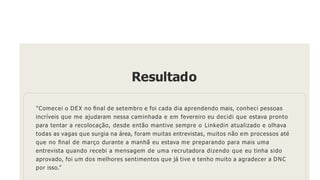 Resultado
"Comecei o DEX no ﬁnal de setembro e foi cada dia aprendendo mais, conheci pessoas
incríveis que me ajudaram nessa caminhada e em fevereiro eu decidi que estava pronto
para tentar a recolocação, desde então mantive sempre o Linkedin atualizado e olhava
todas as vagas que surgia na área, foram muitas entrevistas, muitos não em processos até
que no ﬁnal de março durante a manhã eu estava me preparando para mais uma
entrevista quando recebi a mensagem de uma recrutadora dizendo que eu tinha sido
aprovado, foi um dos melhores sentimentos que já tive e tenho muito a agradecer a DNC
por isso.”
 
