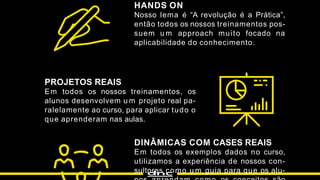 HANDS ON
Nosso lema é “A revolução é a Prática”,
então todos os nossos treinamentos pos-
suem u m approach muito focado na
aplicabilidade do conhecimento.
PROJETOS REAIS
Em todos os nossos treinamentos, os
alunos desenvolvem u m projeto real pa-
ralelamente ao curso, para aplicar tudo o
que aprenderam nas aulas.
DINÂMICAS COM CASES REAIS
Em todos os exemplos dados no curso,
utilizamos a experiência de nossos con-
sultores como u m guia para que os alu-
 