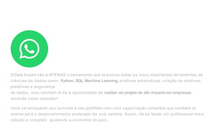 OData Expert não é APENAS o treinamento que te ensina todas as mais importantes ferramentas de
ciências de dados como: Python, SQL, Machine Learning, análises estatísticas, criação de análises
preditivas e segurança
de dados, mas também te dá a oportunidade de realizar um projeto de alto impacto em empresas,
atuando como consultor!
Você vai enriquecer seu currículo e seu portifólio com uma capacitação completa que também te
orienta para o desenvolvimento acelerado da sua carreira. Assim, irá se tornar um proflssional mais
robusto e completo ajudando a economia do país.
 