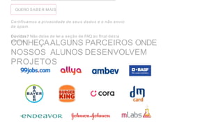 QUERO SABER MAIS
Certiflcamos a privacidade de seus dados e o não envio
de spam.
Dúvidas? Não deixe de ler a seção de FAQ ao flnal desta
página.
CONHEÇAALGUNS PARCEIROS ONDE
NOSSOS ALUNOS DESENVOLVEM
PROJETOS
 