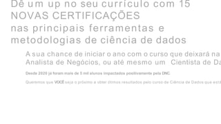 Dê u m up no seu currículo com 15
NOVAS CERTIFICAÇÕES
nas principais ferramentas e
metodologias de ciência de dados
A sua chance de iniciar o ano com o curso que deixará na
Analista de Negócios, ou até mesmo um Cientista de Da
Desde 2020 já foram mais de 5 mil alunos impactados positivamente pela DNC.
Queremos que VOCÊ seja o próximo a obter ótimos resultados pelo curso de Ciência de Dados que está
 