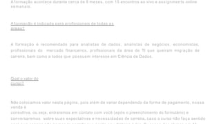 A formação acontece durante cerca de 8 meses, com 15 encontros ao vivo e assignments online
semanais.
A formação é indicada para proflssionais de todas as
áreas?
A formação é recomendado para analistas de dados, analistas de negócios, economistas,
proflssionais do mercado flnanceiros, proflssionais da área de TI que queiram migração de
carreira, bem como a todos que possuem interesse em Ciência de Dados.
Qual o valor do
curso?
Não colocamos valor nesta página, pois além de variar dependendo da forma de pagamento, nossa
venda é
consultiva, ou seja, entraremos em contato com você (após o preenchimento do formulário) e
conversaremos sobre suas expectativas e necessidades de carreira, caso o curso não faça sentido
 
