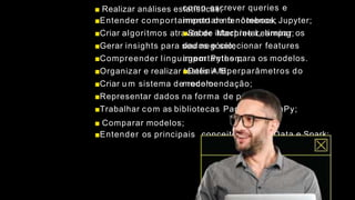 ■ Realizar análises estatísticas;
■Entender comportamento de fenômenos;
■Criar algoritmos através de Machine Learning;
■Gerar insights para seu negócio;
■Compreender linguagem Python;
■Organizar e realizar testes A/B;
■Criar u m sistema de recomendação;
■Representar dados na forma de painéis;
■Trabalhar com as bibliotecas Pandas e NumPy;
■ Comparar modelos;
■Entender os principais conceitos de Big Data e Spark;
como escrever queries e
importar no notebook Jupyter;
■Saber interpretar, limpar os
dados e selecionar features
importantes para os modelos.
■Definir hiperparâmetros do
modelo.
 