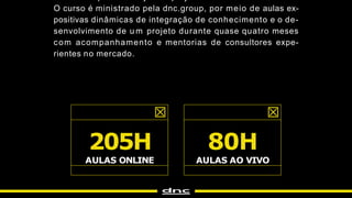 205H
AULAS ONLINE
80H
AULAS AO VIVO
O curso é ministrado pela dnc.group, por meio de aulas ex-
positivas dinâmicas de integração de conhecimento e o de-
senvolvimento de u m projeto durante quase quatro meses
com acompanhamento e mentorias de consultores expe-
rientes no mercado.
 