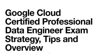Google Cloud
Certified Professional
Data Engineer Exam
Strategy, Tips and
Overview 1
 