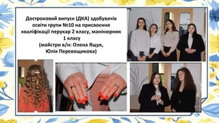 Достроковий випуск (ДКА) здобувачів
освіти групи №10 на присвоєння
кваліфікації перукар 2 класу, манікюрник
1 класу
(майстри в/н: Олена Ящук,
Юлія Перевощикова)
 